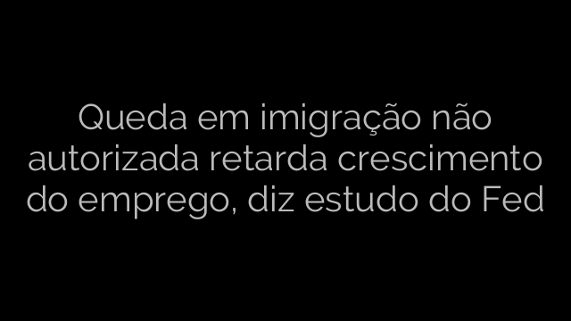 ​Queda em imigração não autorizada retarda crescimento do emprego, diz estudo do Fed 